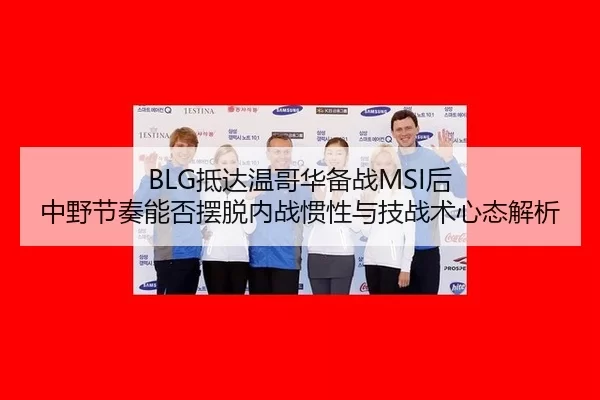 BLG抵达温哥华备战MSI后 中野节奏能否摆脱内战惯性与技战术心态解析